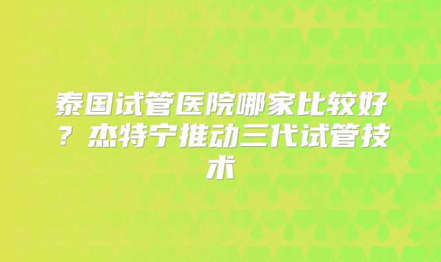 泰国试管医院哪家比较好?杰特宁推动三代试管技术
