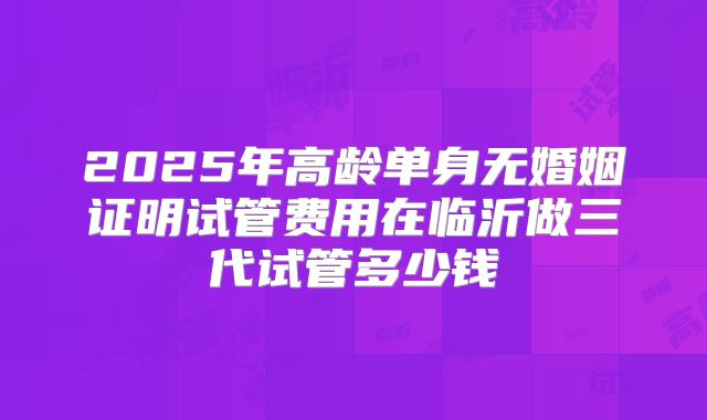 2025年高龄单身无婚姻证明试管费用在临沂做三代试管多少钱