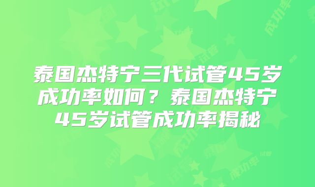 泰国杰特宁三代试管45岁成功率如何?泰国杰特宁45岁试管成功率揭秘