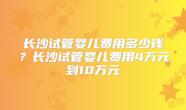 长沙试管婴儿费用多少钱？长沙试管婴儿费用4万元到10万元