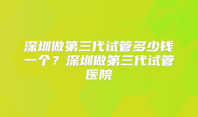 深圳做第三代试管多少钱一个？深圳做第三代试管医院