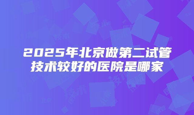 2025年北京做第二试管技术较好的医院是哪家