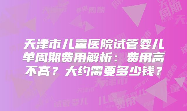 天津市儿童医院试管婴儿单周期费用解析：费用高不高？大约需要多少钱？
