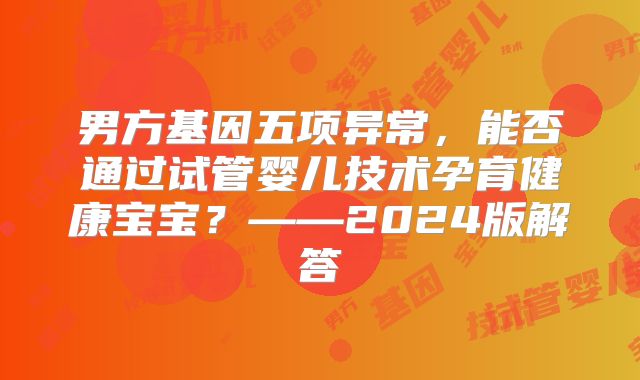 男方基因五项异常，能否通过试管婴儿技术孕育健康宝宝？——2024版解答