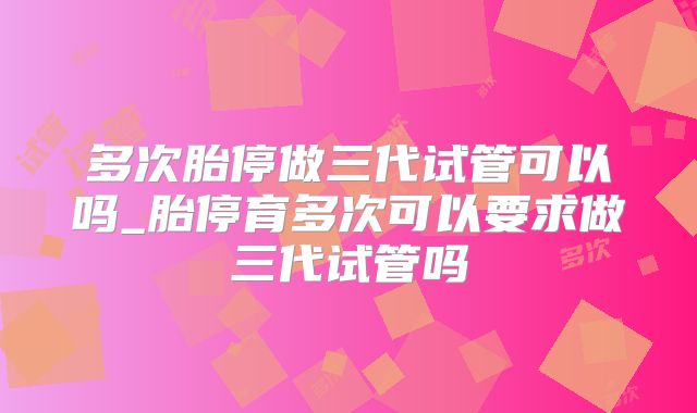 多次胎停做三代试管可以吗_胎停育多次可以要求做三代试管吗