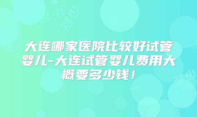大连哪家医院比较好试管婴儿-大连试管婴儿费用大概要多少钱!