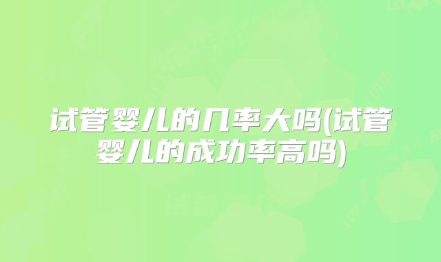 试管婴儿的几率大吗(试管婴儿的成功率高吗)