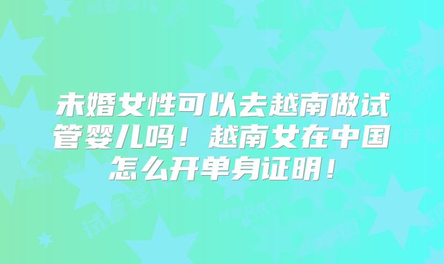 未婚女性可以去越南做试管婴儿吗!越南女在中国怎么开单身证明!