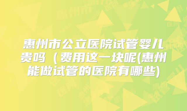 惠州市公立医院试管婴儿贵吗（费用这一块呢(惠州能做试管的医院有哪些)