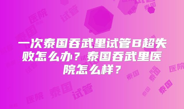 一次泰国吞武里试管B超失败怎么办？泰国吞武里医院怎么样？