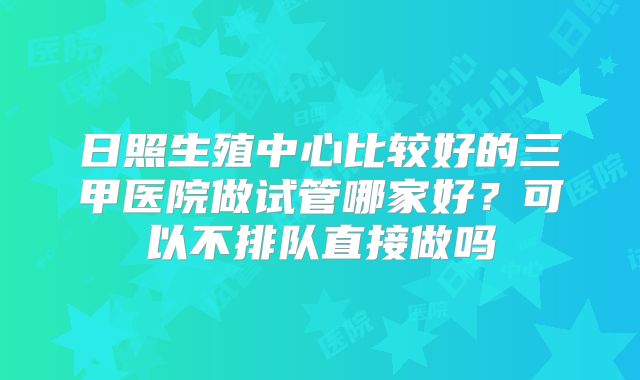 日照生殖中心比较好的三甲医院做试管哪家好？可以不排队直接做吗