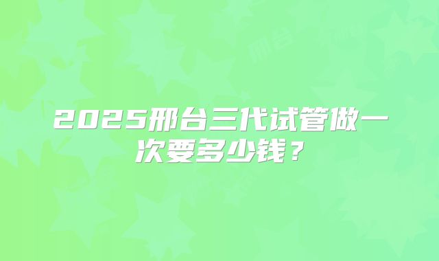 2025邢台三代试管做一次要多少钱？