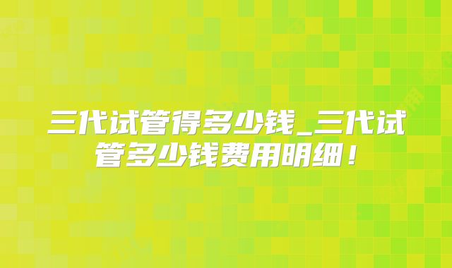 三代试管得多少钱_三代试管多少钱费用明细！