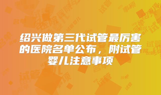绍兴做第三代试管最厉害的医院名单公布，附试管婴儿注意事项