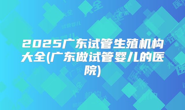 2025广东试管生殖机构大全(广东做试管婴儿的医院)