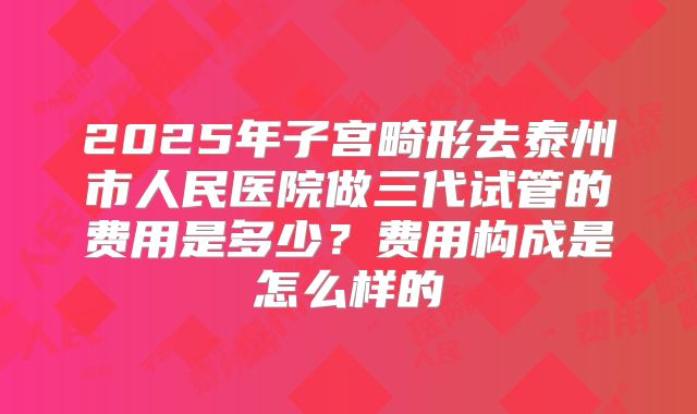 2025年子宫畸形去泰州市人民医院做三代试管的费用是多少?费用构成是怎么样的