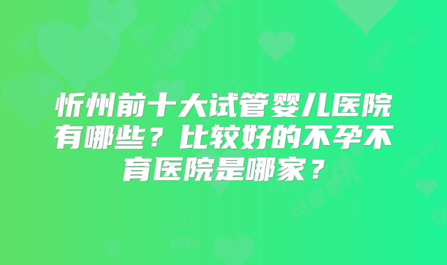 忻州前十大试管婴儿医院有哪些？比较好的不孕不育医院是哪家？