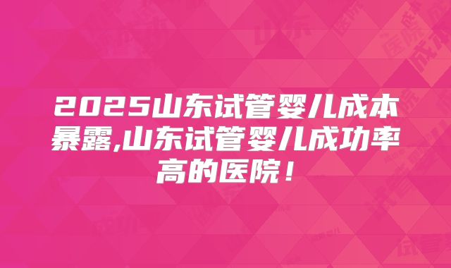 2025山东试管婴儿成本暴露,山东试管婴儿成功率高的医院！