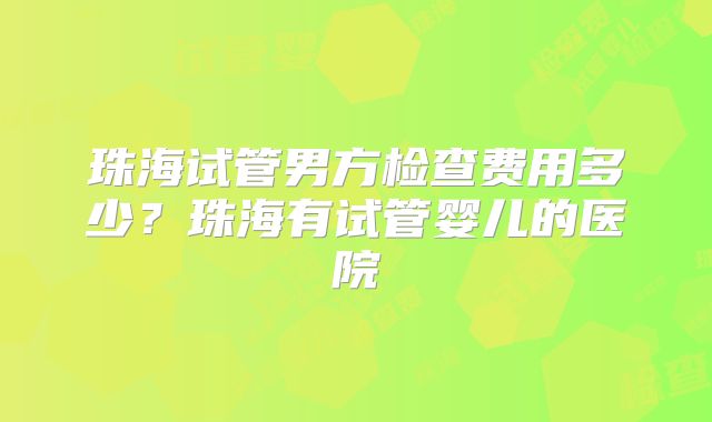 珠海试管男方检查费用多少?珠海有试管婴儿的医院