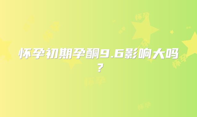 怀孕初期孕酮9.6影响大吗？