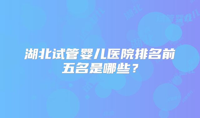 湖北试管婴儿医院排名前五名是哪些？