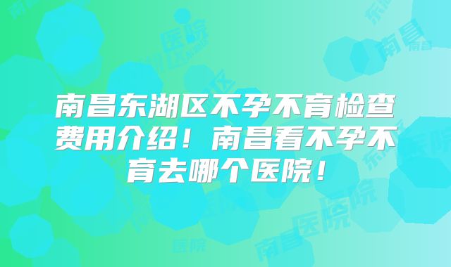 南昌东湖区不孕不育检查费用介绍！南昌看不孕不育去哪个医院！