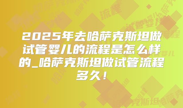 2025年去哈萨克斯坦做试管婴儿的流程是怎么样的_哈萨克斯坦做试管流程多久！