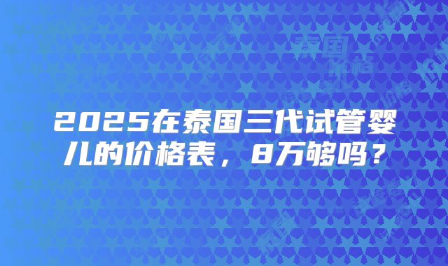 2025在泰国三代试管婴儿的价格表，8万够吗？