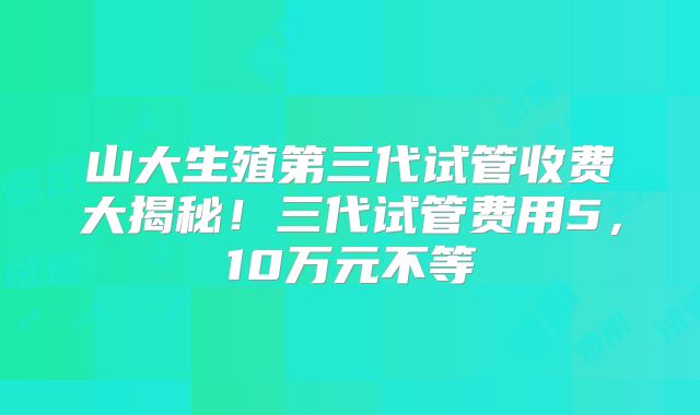 山大生殖第三代试管收费大揭秘！三代试管费用5，10万元不等