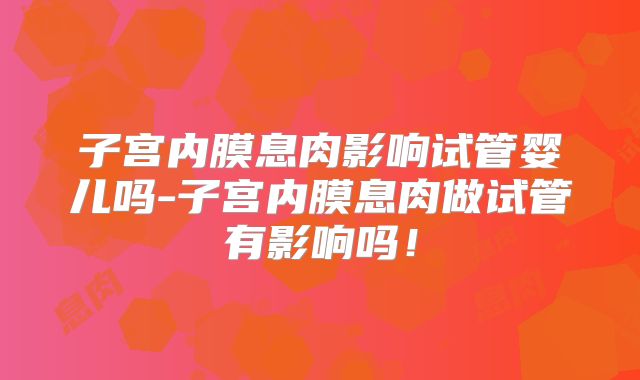 子宫内膜息肉影响试管婴儿吗-子宫内膜息肉做试管有影响吗！