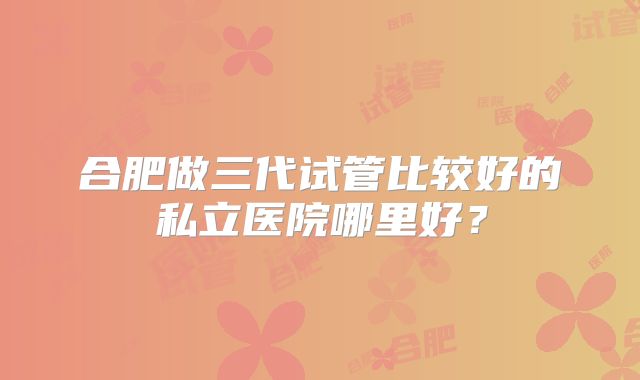 合肥做三代试管比较好的私立医院哪里好？