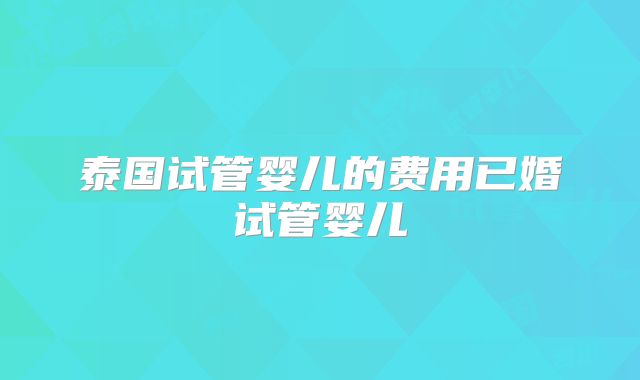 泰国试管婴儿的费用已婚试管婴儿