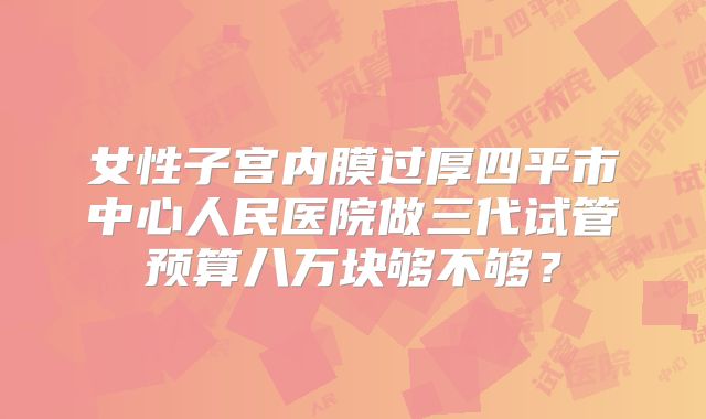 女性子宫内膜过厚四平市中心人民医院做三代试管预算八万块够不够？