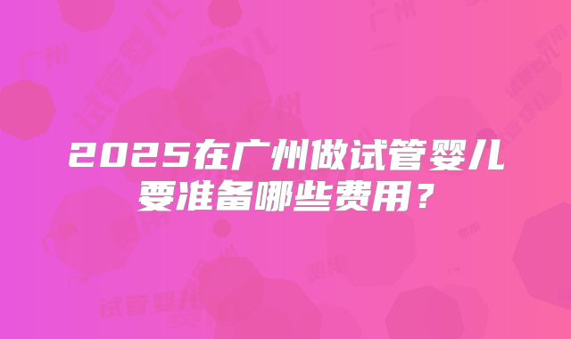 2025在广州做试管婴儿要准备哪些费用?