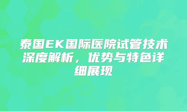 泰国EK国际医院试管技术深度解析,优势与特色详细展现