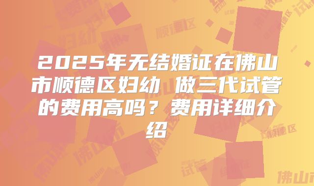 2025年无结婚证在佛山市顺德区妇幼 做三代试管的费用高吗？费用详细介绍