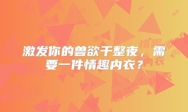激发你的兽欲干整夜,需要一件情趣内衣?