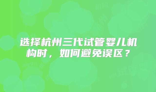 选择杭州三代试管婴儿机构时，如何避免误区？