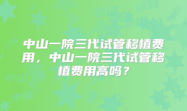 中山一院三代试管移植费用,中山一院三代试管移植费用高吗?