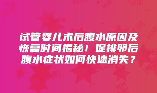 试管婴儿术后腹水原因及恢复时间揭秘！促排卵后腹水症状如何快速消失？