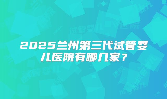 2025兰州第三代试管婴儿医院有哪几家？
