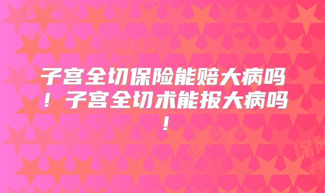 子宫全切保险能赔大病吗！子宫全切术能报大病吗！