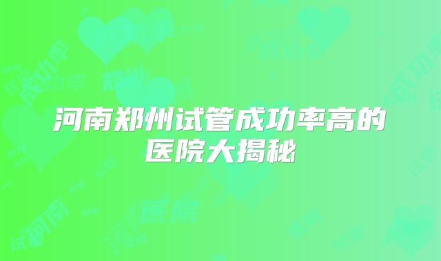 河南郑州试管成功率高的医院大揭秘