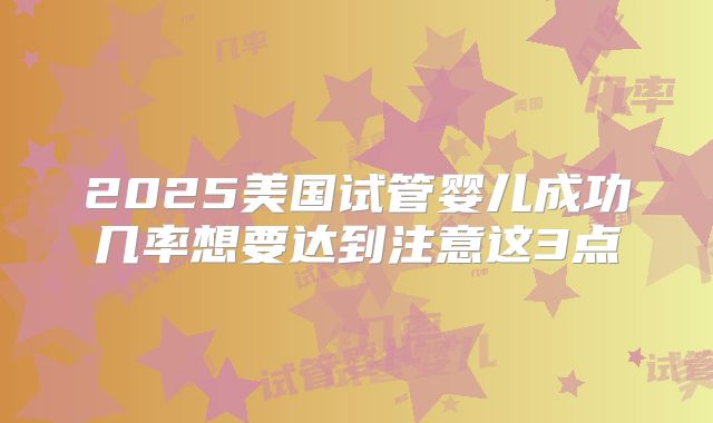 2025美国试管婴儿成功几率想要达到注意这3点
