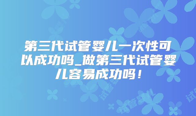 第三代试管婴儿一次性可以成功吗_做第三代试管婴儿容易成功吗！