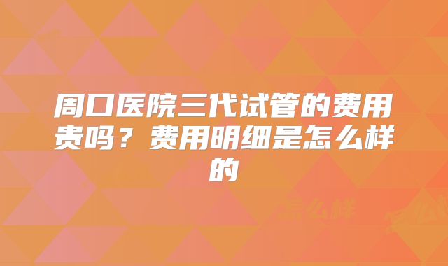 周口医院三代试管的费用贵吗？费用明细是怎么样的