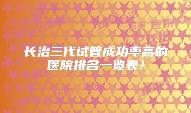 长治三代试管成功率高的医院排名一览表！