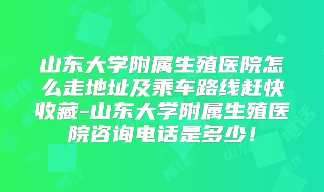 山东大学附属生殖医院怎么走地址及乘车路线赶快收藏-山东大学附属生殖医院咨询电话是多少！