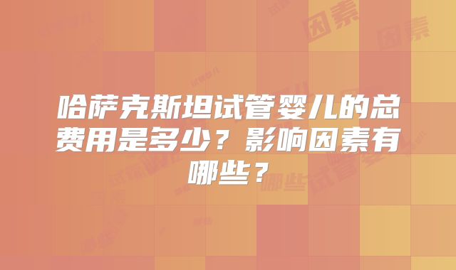 哈萨克斯坦试管婴儿的总费用是多少？影响因素有哪些？