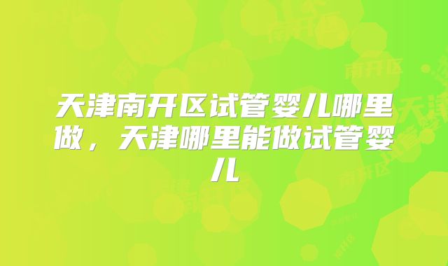 天津南开区试管婴儿哪里做，天津哪里能做试管婴儿